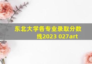 东北大学各专业录取分数线2023 027art